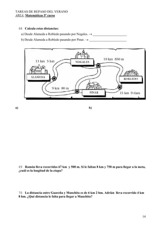 TAREAS DE REPASO DEL VERANO
AREA: Matemáticas 5º curso
14
68 Calcula estas distancias:
a) Desde Alameda a Robledo pasando por Nogales. → _____________________
b) Desde Alameda a Robledo pasando por Pinar. → _______________________
a) b)
69 Ramón lleva recorridos 67 km y 500 m. Si le faltan 8 km y 750 m para llegar a la meta,
¿cuál es la longitud de la etapa?
70 La distancia entre Guareña y Manchita es de 6 km 2 hm. Adrián lleva recorrido 4 km
8 hm. ¿Qué distancia le falta para llegar a Manchita?
 