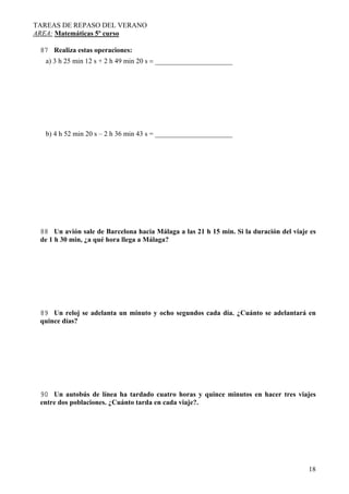TAREAS DE REPASO DEL VERANO
AREA: Matemáticas 5º curso
18
87 Realiza estas operaciones:
a) 3 h 25 min 12 s + 2 h 49 min 20 s = ______________________
b) 4 h 52 min 20 s – 2 h 36 min 43 s = ______________________
88 Un avión sale de Barcelona hacia Málaga a las 21 h 15 min. Si la duración del viaje es
de 1 h 30 min, ¿a qué hora llega a Málaga?
89 Un reloj se adelanta un minuto y ocho segundos cada día. ¿Cuánto se adelantará en
quince días?
90 Un autobús de línea ha tardado cuatro horas y quince minutos en hacer tres viajes
entre dos poblaciones. ¿Cuánto tarda en cada viaje?.
 