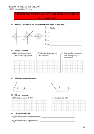 TAREAS DE REPASO DEL VERANO
AREA: Matemáticas 5º curso
19
EJERCICIOS DE REPASO UNIDAD 11 MATEMATICAS
“LOS ÁNGULOS”
91 Nombra cada uno de los ángulos señalados según su abertura.
ˆA
ˆB
ˆC
ˆD
ˆE
→ Agudo
→ _________________________________
→ _________________________________
→ _________________________________
→__________________________________
92 Dibuja y colorea.
a) Dos ángulos opuestos b) Dos ángulos adyacen- c) Dos ángulos consecuti-
por el vértice y agudos. tes e iguales vos, uno agudo y el
otro obtuso.
93 Mide con el transportador.
= ___________ = __________ˆA ˆB
94 Dibuja y colorea.
a) Un ángulo agudo de 40°. b) Un ángulo de 125°.
95 Un ángulo mide 55°.
a) ¿Cuánto mide su complementario? ___________________________________
b) ¿Cuánto mide su suplementario? _____________________________________
 