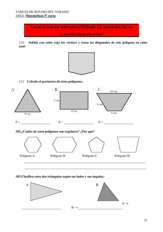 TAREAS DE REPASO DEL VERANO
AREA: Matemáticas 5º curso
21
EJERCICIOS DE REPASO UNIDAD 12 MATEMATICAS
“LAS FIGURAS PLANAS”
100 Señala con color rojo los vértices y traza las diagonales de este polígono en color
azul:
101 Calcula el perímetro de estos polígonos:
P = __________________ P = __________________ P = __________________
102.¿Cuáles de estos polígonos son regulares? ¿Por qué?
Polígono A Polígono B Polígono C Polígono D
__________________________________________________________________________
__________________________________________________________________________
103.Clasifica estos dos triángulos según sus lados y sus ángulos:
A →
________________________ B → ___________________________
 