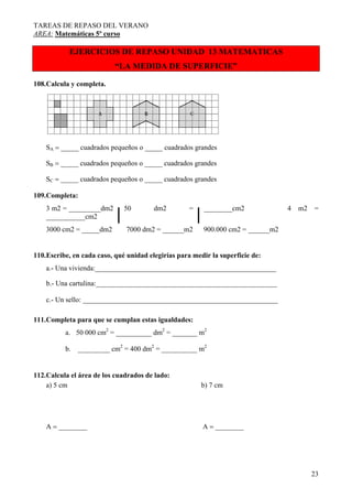 TAREAS DE REPASO DEL VERANO
AREA: Matemáticas 5º curso
23
EJERCICIOS DE REPASO UNIDAD 13 MATEMATICAS
“LA MEDIDA DE SUPERFICIE”
108.Calcula y completa.
SA = _____ cuadrados pequeños o _____ cuadrados grandes
SB = _____ cuadrados pequeños o _____ cuadrados grandes
SC = _____ cuadrados pequeños o _____ cuadrados grandes
109.Completa:
3 m2 = _________dm2 50 dm2 = ________cm2 4 m2 =
___________cm2
3000 cm2 = _____dm2 7000 dm2 = ______m2 900.000 cm2 = ______m2
110.Escribe, en cada caso, qué unidad elegirías para medir la superficie de:
a.- Una vivienda:___________________________________________________
b.- Una cartulina:___________________________________________________
c.- Un sello: _______________________________________________________
111.Completa para que se cumplan estas igualdades:
a. 50 000 cm2
= __________ dm2
= _______ m2
b. _________ cm2
= 400 dm2
= __________ m2
112.Calcula el área de los cuadrados de lado:
a) 5 cm b) 7 cm
A = ________ A = ________
 