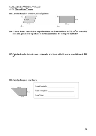 TAREAS DE REPASO DEL VERANO
AREA: Matemáticas 5º curso
24
113.Calcula el área de estos dos paralelogramos:
A = __________ A = __________
114.El suelo de una superficie se ha pavimentado con 5 000 baldosas de 225 cm2
de superficie
cada una. ¿Cuál es la superficie, en metros cuadrados, del suelo pavi-mentado?
115.Calcula el ancho de un terreno rectangular si el largo mide 20 m y la superficie es de 280
m2
.
116.Calcula el área de esta figura:
Área Cuadrado:____________________________
Área Triángulo: ___________________________
Área Total:________________________________
 