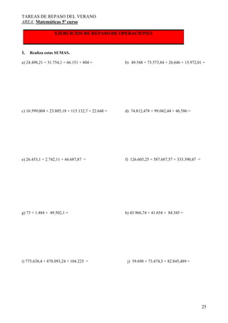 TAREAS DE REPASO DEL VERANO
AREA: Matemáticas 5º curso
25
EJERCICIOS DE REPASO DE OPERACIONES
1. Realiza estas SUMAS.
a) 24.498,21 + 31.754,1 + 66.151 + 804 = b) 49.548 + 73.573,84 + 26.646 + 15.972,01 =
c) 16.599,004 + 23.805,18 + 115.132,7 + 22.648 = d) 74.812,478 + 99.042,44 + 46.586 =
e) 26.453,1 + 2.742,11 + 44.687,87 = f) 126.605,25 + 587.687,57 + 333.390,47 =
g) 73 + 1.484 + 49.502,1 = h) 43.966,74 + 41.654 + 84.345 =
i) 775.638,4 + 878.093,24 + 104.225 = j) 59.698 + 73.474,5 + 82.845,489 =
 