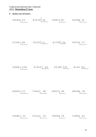 TAREAS DE REPASO DEL VERANO
AREA: Matemáticas 5º curso
27
4. Realiza estas divisiones:
5 4 2 4, 8 5 3 8 7 6 ,7 8 2 4 3 5 9 8 7 5,5 4 4 3 8 4 1 6
2 1 5 4 6 8 0 3 2, 2 2 5 1 1 4, 7 7 8 5 2 6 5 8 7 5 2 3 7
2 5 6 6 6 3, 5 6 4 1, 0 1 2 4, 2 2 2, 3 0 8 5 4 0, 1 4 3 6 1
6 5 8 4 4 1 2 7 7 6 6 5 6 0 5 5 6 2 3 5 0 6 9 4 4 8 3 8
5 5 8 8 8 3 3 2 1 4 1 4 2 5 5 0 2 0 5 2 9 3 1 0 8 5 6 5
 