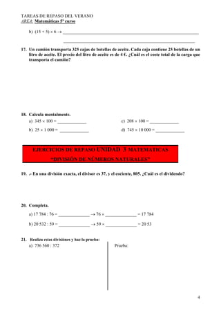 TAREAS DE REPASO DEL VERANO
AREA: Matemáticas 5º curso
4
b) (15 + 5) × 6 → _____________________________________________________________
___________________________________________________________
17. Un camión transporta 325 cajas de botellas de aceite. Cada caja contiene 25 botellas de un
litro de aceite. El precio del litro de aceite es de 4 €. ¿Cuál es el coste total de la carga que
transporta el camión?
18. Calcula mentalmente.
a) 345 × 100 = _____________ c) 208 × 100 = _____________
b) 25 × 1 000 = _____________ d) 745 × 10 000 = _____________
EJERCICIOS DE REPASO UNIDAD 3 MATEMATICAS
“DIVISIÓN DE NÚMEROS NATURALES”
19. .- En una división exacta, el divisor es 37, y el cociente, 805. ¿Cuál es el dividendo?
20. Completa.
a) 17 784 : 76 = ______________ → 76 × ______________ = 17 784
b) 20 532 : 59 = ______________ → 59 × ______________ = 20 53
21. Realiza estas divisiónes y haz la prueba:
a) 736 560 : 372 Prueba:
 