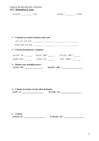 TAREAS DE REPASO DEL VERANO
AREA: Matemáticas 5º curso
8
a) 15,24 – __________ = 12,5 b) 16,4 + __________ = 32,65
37 Continúa con cuatro términos cada serie.
a) 3 - 3,3 - 3,6 - 3,9 - __________ - __________ - __________ - ___________
b) 10 - 9,6 - 9,2 - 8,8 - __________ - __________ - __________ - __________
38 Calcula mentalmente y completa.
a) 2,34 × 10 = _______ b) 5,8 × 100 = _______ c) 3,152 × 100 = _______
d) 456 : 100 = _______ e) 72,8 : 10 = ________ f) 25 : 1 000 = _________
39 Realiza estas multiplicaciones:
a) 15,2 × 59 = __________________ b) 0,473 × 502 = _____________________
40 Calcula el cociente con dos cifras decimales.
a) 127 : 3 = _____________________ b) 2 842 : 15 = ____________________
41 Calcula:
a) 54,25 : 8 = _____________________ b) 29,145 : 18 = ____________________
 