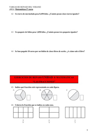 TAREAS DE REPASO DEL VERANO
AREA: Matemáticas 5º curso
9
42 Un tarro de mermelada pesa 0,450 kilos. ¿Cuánto pesan cinco tarros iguales?
43 Un paquete de folios pesa 1,850 kilos. ¿Cuánto pesan tres paquetes iguales?
44 Se han pagado 18 euros por un bidón de cinco litros de aceite. ¿A cómo sale el litro?
EJERCICIOS DE REPASO UNIDAD 6 MATEMATICAS
“LAS FRACCIONES”
45 Indica qué fracción está representada en cada figura.
46 Colorea la fracción que se indica en cada caso.
 