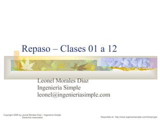 Repaso – Clases 01 a 12 Leonel Morales Díaz Ingeniería Simple [email_address] Copyright 2008 by Leonel Morales Díaz – Ingeniería Simple. Derechos reservados Disponible en: http://www.ingenieriasimple.com/introprogra 