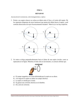 FÍSICA
REPASO 03
Asociación de resistencias, electromagnetismo y óptica
1. Frente a un espejo cóncavo se coloca un objeto entre el foco y el centro del espejo. De
los siguientes diagramas de rayos luminosos que partan del objeto hacia el espejo, ¿cuál
contiene direcciones de rayos incorrectamente trazados? Marca (e) si no hay respuesta.

a)

c)

b
)

d
)

2. Un imán se dirige perpendicularmente hacia el plano de una espira circular, como se
representa en la figura. Mientras el imán está en movimiento, es correcto afirmar que:

a)
b)
c)
d)
e)

El campo magnético en el área delimitada por la espira no se altera.
A lo largo de la espira se induce un campo eléctrico.
La espira es atraída por el imán.
Se genera una corriente eléctrica en el alambre.
(b) y (d) son correctas.

Profesores: José Díaz, Jorge Zevallos, Fanny Mori, Carlos Loayza, Teodulo Reyes, Walter Gutiérrez, Javier Suarez y Hugo Vizcarra

1

 