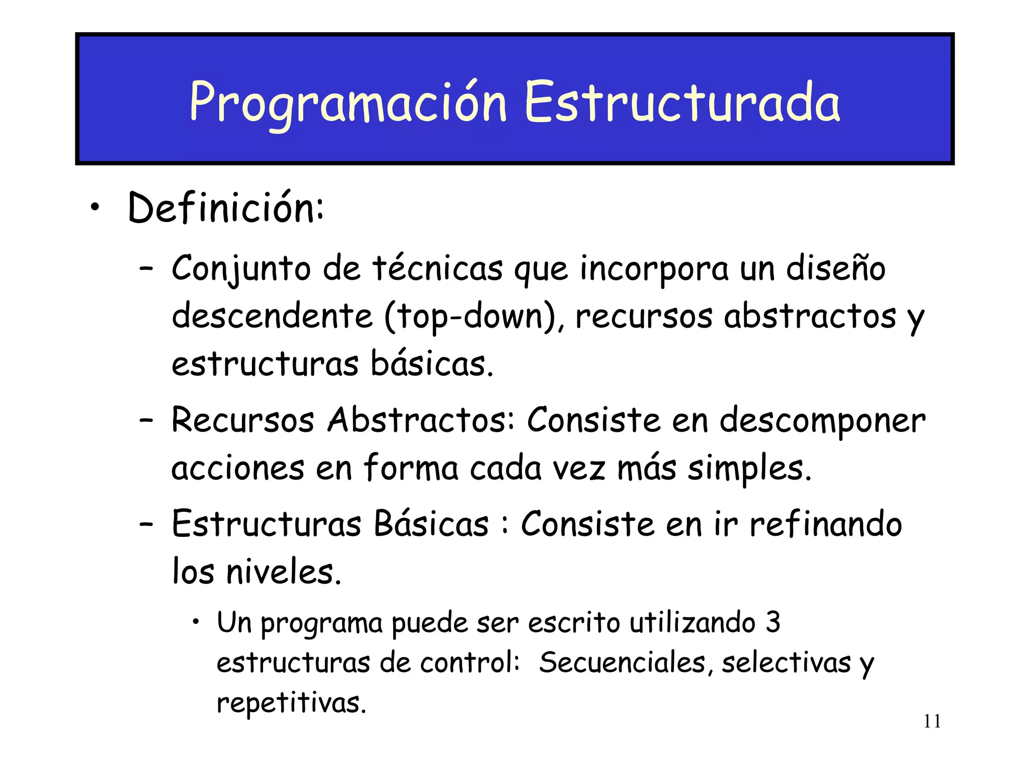Programación Estructurada Definición: Conjunto de técnicas que incorpora un diseño descendente (top-down), recursos abstractos y estructuras básicas. Recursos Abstractos: Consiste en descomponer acciones en forma cada vez más simples. Estructuras Básicas : Consiste en ir refinando los niveles.  Un programa puede ser escrito utilizando 3 estructuras de control:  Secuenciales, selectivas y repetitivas. 