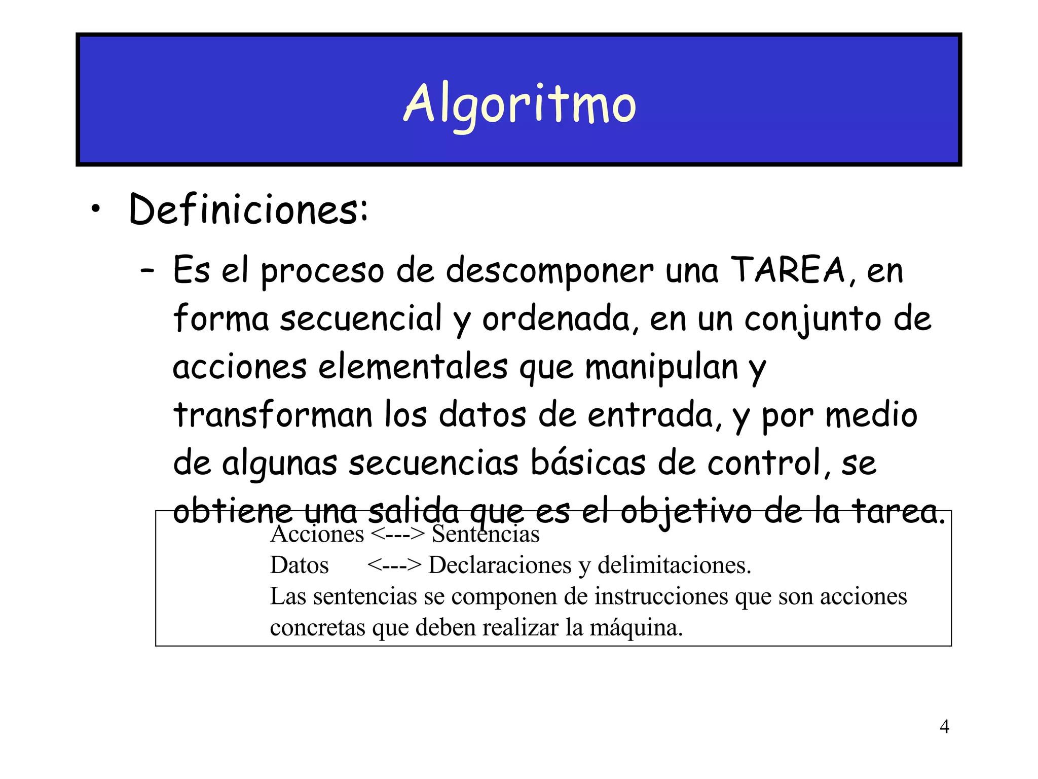 Algoritmo Definiciones: Es el proceso de descomponer una TAREA, en forma secuencial y ordenada, en un conjunto de acciones elementales que manipulan y transforman los datos de entrada, y por medio de algunas secuencias básicas de control, se obtiene una salida que es el objetivo de la tarea. Acciones <---> Sentencias Datos  <---> Declaraciones y delimitaciones. Las sentencias se componen de instrucciones que son acciones concretas que deben realizar la máquina. 