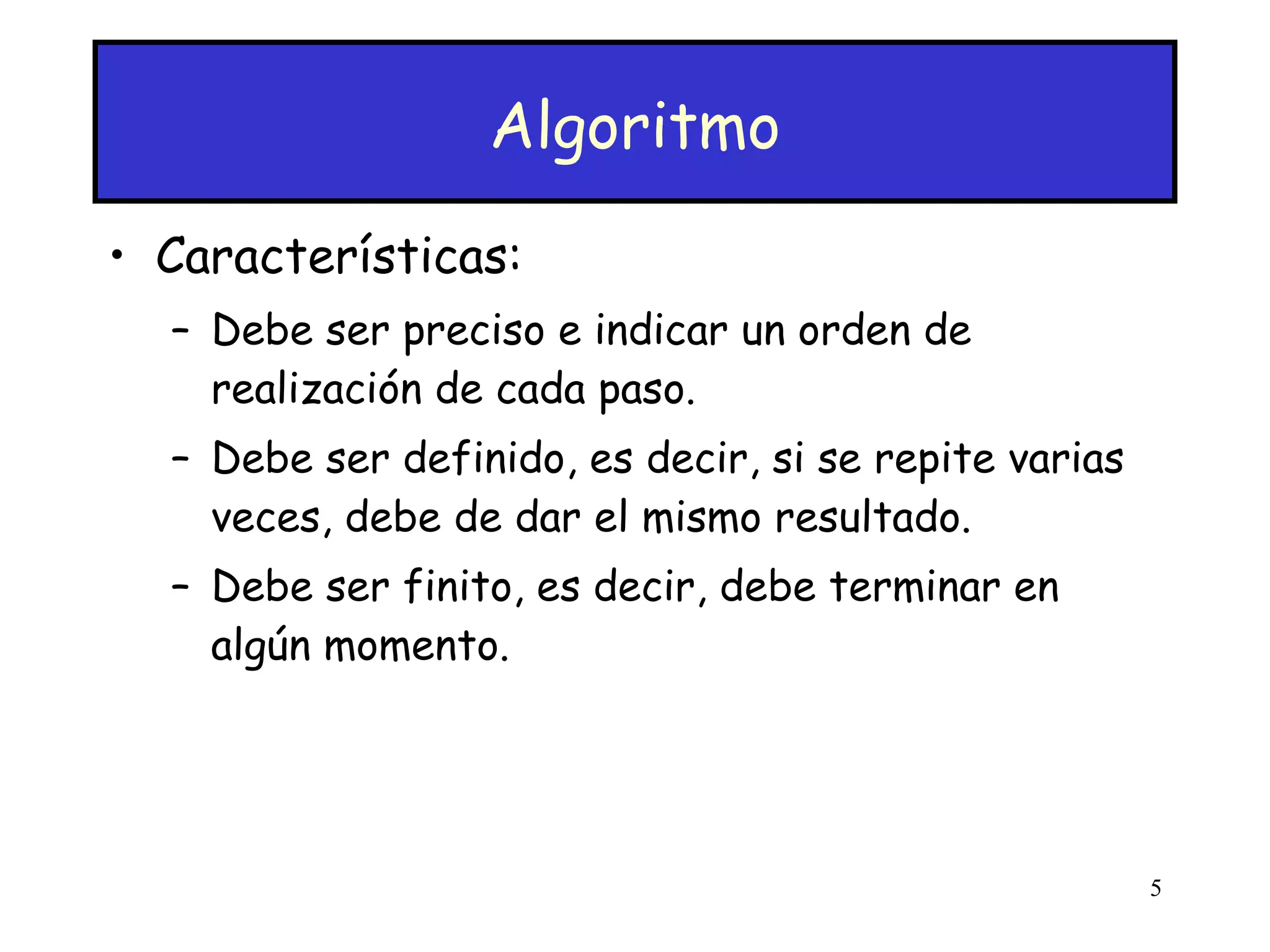 Algoritmo Características: Debe ser preciso e indicar un orden de realización de cada paso.  Debe ser definido, es decir, si se repite varias veces, debe de dar el mismo resultado. Debe ser finito, es decir, debe terminar en algún momento. 
