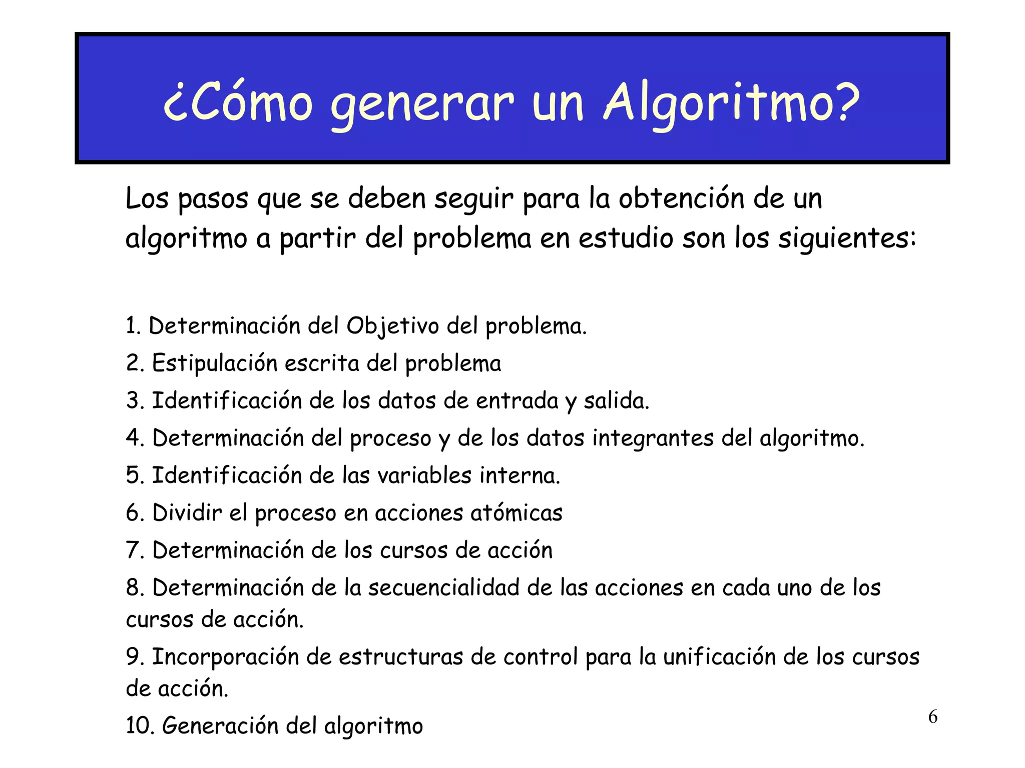 ¿Cómo generar un Algoritmo? Los pasos que se deben seguir para la obtención de un algoritmo a partir del problema en estudio son los siguientes: 1. Determinación del Objetivo del problema. 2. Estipulación escrita del problema 3. Identificación de los datos de entrada y salida. 4. Determinación del proceso y de los datos integrantes del algoritmo. 5. Identificación de las variables interna. 6. Dividir el proceso en acciones atómicas  7. Determinación de los cursos de acción  8. Determinación de la secuencialidad de las acciones en cada uno de los cursos de acción.  9. Incorporación de estructuras de control para la unificación de los cursos de acción. 10. Generación del algoritmo 