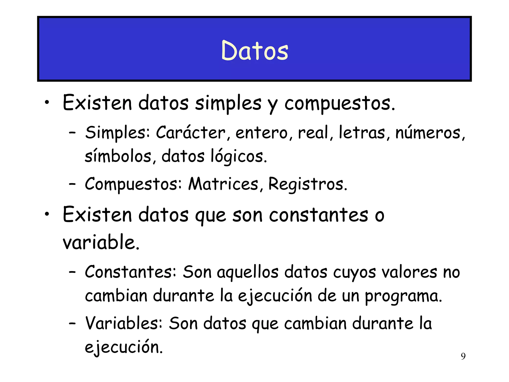 Datos Existen datos simples y compuestos. Simples: Carácter, entero, real, letras, números, símbolos, datos lógicos. Compuestos: Matrices, Registros. Existen datos que son constantes o variable. Constantes: Son aquellos datos cuyos valores no cambian durante la ejecución de un programa. Variables: Son datos que cambian durante la ejecución. 