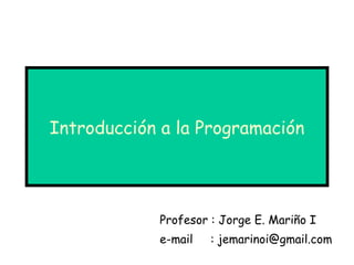 Introducción a la Programación Profesor : Jorge E. Mariño I e-mail  : jemarinoi@gmail.com 