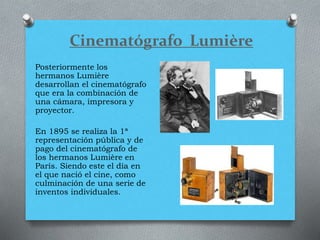 Cinematógrafo Lumière
Posteriormente los
hermanos Lumière
desarrollan el cinematógrafo
que era la combinación de
una cámara, impresora y
proyector.
En 1895 se realiza la 1ª
representación pública y de
pago del cinematógrafo de
los hermanos Lumière en
París. Siendo este el día en
el que nació el cine, como
culminación de una serie de
inventos individuales.
 