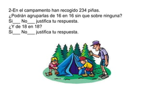 2-En el campamento han recogido 234 piñas.
¿Podrán agruparlas de 16 en 16 sin que sobre ninguna?
Si___ No___ justifica tu respuesta.
¿Y de 18 en 18?
Si___ No___ justifica tu respuesta.
 