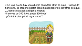 4-En una huerta hay una alberca con 5.000 litros de agua. Rosana, la
hortelana, se propone gastar cada día alrededor de 350 litros de agua.
¿Cuántos días podrá regar la huerta?
Si en vez de 350 litros, gasta 300 litros
¿Cuántos días podrá regar ahora?
 