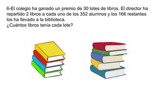 6-El colegio ha ganado un premio de 30 lotes de libros. El director ha
repartido 2 libros a cada uno de los 352 alumnos y los 166 restantes
los ha llevado a la biblioteca.
¿Cuántos libros tenía cada lote?
 
