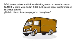 7-Baldomero quiere sustituir su vieja furgoneta. La nueva le cuesta
12.450 € y por la vieja le dan 1.650 €. Si desea pagar la diferencia en
36 plazos iguales.
¿Cuánto dinero tiene que pagar en cada plazo?
 