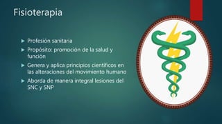 Fisioterapia
 Profesión sanitaria
 Propósito: promoción de la salud y
función
 Genera y aplica principios científicos en
las alteraciones del movimiento humano
 Aborda de manera integral lesiones del
SNC y SNP
 
