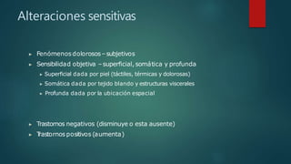 Alteraciones sensitivas
▶ Fenómenosdolorosos–subjetivos
▶ Sensibilidad objetiva –superficial, somática y profunda
▶ Superficial dada por piel (táctiles, térmicas y dolorosas)
▶ Somática dada por tejido blando y estructuras viscerales
▶ Profunda dada por la ubicación espacial
▶ Trastornos negativos (disminuye o esta ausente)
▶ T
rastornos positivos (aumenta)
 