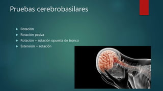 Pruebas cerebrobasilares
 Rotación
 Rotación pasiva
 Rotación + rotación opuesta de tronco
 Extensión + rotación
 