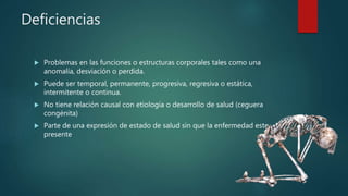 Deficiencias
 Problemas en las funciones o estructuras corporales tales como una
anomalía, desviación o perdida.
 Puede ser temporal, permanente, progresiva, regresiva o estática,
intermitente o continua.
 No tiene relación causal con etiología o desarrollo de salud (ceguera
congénita)
 Parte de una expresión de estado de salud sin que la enfermedad este
presente
 
