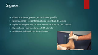 Signos
 Clonus – estimulo, palanca, extremidades y rodilla
 Fasciculaciones - espontáneo, abarca solo fibras del vientre
 Espasmos – espontáneo, abarca todo el vientre muscular “tensión”
 Hiperreflexia – estimulo tendón ROT alterado
 Discinesias – alteraciones de movimiento
 