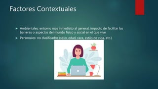 Factores Contextuales
 Ambientales: entorno mas inmediato al general, impacto de facilitar las
barreras o aspectos del mundo físico y social en el que vive
 Personales: no clasificados (sexo, edad, raza, estilo de vida, etc.)
 