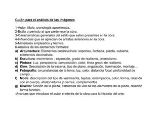 Guión para el análisis de las imágenes
1-Autor, título, cronología aproximada.
2-Estilo o período al que pertenece la obra.
3-Características generales del estilo que estan presentes en la obra.
4-Influencias que se aprecian de artistas anteriores en la obra.
5-Materiales empleados y técnica.
6-Análisis de los elementos formales:
a)  Arquitectura: Elementos constructivos: soportes, fachada, planta, cubierta,
elementos decorativos.
b)  Escultura: movimiento , expresión, grado de realismo, cromatismo.
c)  Pintura: Luz, perspectiva, composición, color, línea grado de realismo.
d)  Cine: Descripción de la escena, tipo de plano, angulación, iluminación, montaje…
e)  Fotografía: circunstancias de la toma, luz, color, distancia focal, profundidad de
campo…
f)  Moda: descripción del tipo de vestimenta, tejidos, estampados, color, forma, relación
con el cuerpo, abotonaduras y cierres, complementos
g)  Diseño: función de la pieza, estructura de uso de los elementos de la pieza, relación
forma función.
-Avances que introduce el autor e interés de la obra para la historia del arte.
 