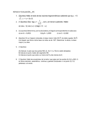 REPASO1ª EVALUACIÓN__4ºC
1. (2puntos) Halla el resto de las razones trigonométricas sabiendo que tg = 5
2 , < < 3 /2.
2. (1,5puntos) Sea tag =
22
1
, con en tercer cuadrante. Hallar:
a) cos b) cos (-) c) tag( / 2 - )
3. (1,5 puntos) Determina,conlacalculadora,el ángulocorrespondiente encadacaso:
a) senA =- 0,4551 b) tg B = 1,2459 c) cos C = 0,1502
4. (2puntos) En un trapecio isósceles, la base menor mide 20√3, los lados iguales 30√2,
si el ángulo que forma dicha base con ellos es de 1200. Determinar la altura, la base
mayor y su área.
5. (1,5puntos)
(A) Calcula m para que los puntos R(5,-2), S(-1,1) y T(2,m) estén alineados)
B) Calcula el punto medio del segmento RS
C) Calcula el punto que está a un tercio de R y dos tercios de S
6. (1,5puntos) Halla las ecuaciones de la recta r que pasa por los puntos A(-3,4) y B(5,-1)
en forma vectorial, paramétrica, continua y general.Comprueba si el punto C(-1,3)
pertenece a la recta.