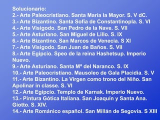 Solucionario:
2.- Arte Paleocristiano. Santa María la Mayor. S. V dC.
3.- Arte Bizantino. Santa Sofía de Constantinopla. S. VI
4.- Arte Visigodo. San Pedro de la Nave. S. VII
5.- Arte Asturiano. San Miguel de Lillo. S. IX
6.- Arte Bizantino. San Marcos de Venecia. S XI
7.- Arte Visigodo. San Juan de Baños. S. VII
8.- Arte Egipcio. Speo de la reina Hashetsup. Imperio
Nuevo.
9.- Arte Asturiano. Santa Mª del Naranco. S. IX
10.- Arte Paleocristiano. Mausoleo de Gala Placidia. S. V
11.- Arte Bizantino. La Virgen como trono del Niño. San
Apolinar in classe. S. VI
12.- Arte Egipcio. Templo de Karnak. Imperio Nuevo.
13.- Pintura Gótica Italiana. San Joaquín y Santa Ana.
Giotto. S. XIV.
14.- Arte Románico español. San Millán de Segovia. S XIII
 