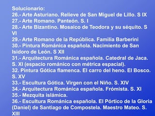 Solucionario:
26.- Arte Asturiano. Relieve de San Miguel de Lillo. S IX
27.- Arte Romano. Panteón. S. I
28.- Arte Bizantino. Mosaico de Teodora y su séquito. S
VI
29.- Arte Romano de la República. Familia Barberini
30.- Pintura Románica española. Nacimiento de San
Isidoro de León. S XII
31.- Arquitectura Románica española. Catedral de Jaca.
S. XI (espacio románico con métrica espacial).
32. Pintura Gótica flamenca. El carro del heno. El Bosco.
S. XV
33.- Escultura Gótica. Virgen con el Niño. S. XIV
34.- Arquitectura Románica española. Frómista. S. XI
35.- Mezquita islámica.
36.- Escultura Románica española. El Pórtico de la Gloria
(Daniel) de Santiago de Compostela. Maestro Mateo. S.
XIII
 