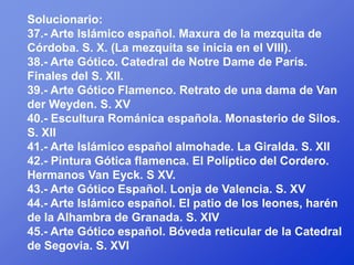 Solucionario:
37.- Arte Islámico español. Maxura de la mezquita de
Córdoba. S. X. (La mezquita se inicia en el VIII).
38.- Arte Gótico. Catedral de Notre Dame de París.
Finales del S. XII.
39.- Arte Gótico Flamenco. Retrato de una dama de Van
der Weyden. S. XV
40.- Escultura Románica española. Monasterio de Silos.
S. XII
41.- Arte Islámico español almohade. La Giralda. S. XII
42.- Pintura Gótica flamenca. El Políptico del Cordero.
Hermanos Van Eyck. S XV.
43.- Arte Gótico Español. Lonja de Valencia. S. XV
44.- Arte Islámico español. El patio de los leones, harén
de la Alhambra de Granada. S. XIV
45.- Arte Gótico español. Bóveda reticular de la Catedral
de Segovia. S. XVI
 