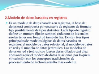 2.Modelo de datos basados en registros
 Es un modelo de datos basados en registros, la base de
datos está compuesta por una serie de registros de formato
fijo, posiblemente de tipos distintos. Cada tipo de registro
define un numero fijo de campos, cada uno de los cuales
suelen tener una longitud también fija. Existen tres tipos
principales de modelos lógicos de datos basados en
registros: el modelo de datos relacional, el modelo de datos
en red y el modelo de datos jerárquico. Los modelos de
datos en red y jerárquicos fueron desarrollados casi diez
años antes que el modelo de datos relacional, por lo que su
vinculación con los conceptos tradicionales de
procesamiento de archivos resulta mas evidente
 