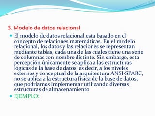 3. Modelo de datos relacional
 El modelo de datos relacional esta basado en el
concepto de relaciones matemáticas. En el modelo
relacional, los datos y las relaciones se representan
mediante tablas, cada una de las cuales tiene una serie
de columnas con nombre distinto. Sin embargo, esta
percepción únicamente se aplica a las estructuras
lógicas de la base de datos, es decir, a los niveles
externos y conceptual de la arquitectura ANSI-SPARC,
no se aplica a la estructura física de la base de datos,
que podríamos implementar utilizando diversas
estructuras de almacenamiento
 EJEMPLO:
 