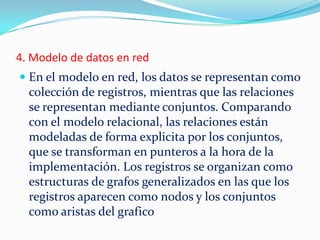 4. Modelo de datos en red
 En el modelo en red, los datos se representan como
colección de registros, mientras que las relaciones
se representan mediante conjuntos. Comparando
con el modelo relacional, las relaciones están
modeladas de forma explicita por los conjuntos,
que se transforman en punteros a la hora de la
implementación. Los registros se organizan como
estructuras de grafos generalizados en las que los
registros aparecen como nodos y los conjuntos
como aristas del grafico
 