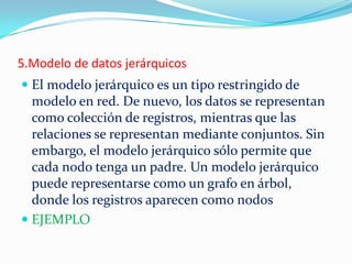 5.Modelo de datos jerárquicos
 El modelo jerárquico es un tipo restringido de
modelo en red. De nuevo, los datos se representan
como colección de registros, mientras que las
relaciones se representan mediante conjuntos. Sin
embargo, el modelo jerárquico sólo permite que
cada nodo tenga un padre. Un modelo jerárquico
puede representarse como un grafo en árbol,
donde los registros aparecen como nodos
 EJEMPLO
 