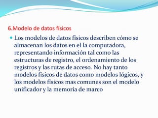 6.Modelo de datos físicos
 Los modelos de datos físicos describen cómo se
almacenan los datos en el la computadora,
representando información tal como las
estructuras de registro, el ordenamiento de los
registros y las rutas de acceso. No hay tanto
modelos físicos de datos como modelos lógicos, y
los modelos físicos mas comunes son el modelo
unificador y la memoria de marco
 