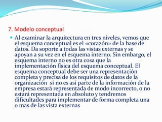 7. Modelo conceptual
 Al examinar la arquitectura en tres niveles, vemos que
el esquema conceptual es el «corazón» de la base de
datos. Da soporte a todas las vistas externas y se
apoyan a su vez en el esquema interno. Sin embargo, el
esquema interno no es otra cosa que la
implementación física del esquema conceptual. El
esquema conceptual debe ser una representación
completa y precisa de los requisitos de datos de la
organización si no es así parte de la información de la
empresa estará representada de modo incorrecto, o no
estará representada en absoluto y tendremos
dificultades para implementar de forma completa una
o mas de las vista externas
 