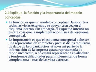 2.4Explique la función y la importancia del modelo
conceptual
 La función es que un modelo conceptual Da soporte a
todas las vistas externas y se apoyan a su vez en el
esquema interno. Sin embargo, el esquema interno no
es otra cosa que la implementación física del esquema
conceptual.
 La importancia es que el esquema conceptual debe ser
una representación completa y precisa de los requisitos
de datos de la organización si no es así parte de la
información de la empresa estará representada de
modo incorrecto, o no estará representada en absoluto
y tendremos dificultades para implementar de forma
completa una o mas de las vista externas
 