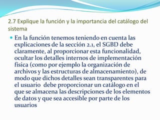 2.7 Explique la función y la importancia del catálogo del
sistema
 En la función tenemos teniendo en cuenta las
explicaciones de la sección 2.1, el SGBD debe
claramente, al proporcionar esta funcionalidad,
ocultar los detalles internos de implementación
física (como por ejemplo la organización de
archivos y las estructuras de almacenamiento), de
modo que dichos detalles sean transparentes para
el usuario debe proporcionar un catálogo en el
que se almacena las descripciones de los elementos
de datos y que sea accesible por parte de los
usuarios
 