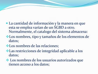  La cantidad de información y la manera en que
esta se emplea varían de un SGBD a otro.
Normalmente, el catalogo del sistema almacena:
Los nombres, tipo y tamaños de los elementos de
datos;
Los nombres de las relaciones;
Las restricciones de integridad aplicable a los
datos;
 Los nombres de los usuarios autorizados que
tienen acceso a los datos;
 