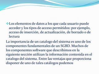 Los elementos de datos a los que cada usuario puede
acceder y los tipos de acceso permitidos: por ejemplo,
acceso de inserción, de actualización, de borrado o de
lectura
La importancia de un catalogo del sistema es uno de los
componentes fundamentales de un SGBD. Muchos de
los componentes software que describimos en la
siguiente sección utilizan la información contenida en el
catalogo del sistema. Entre las ventajas que proporciona
disponer de uno de tales catálogos podemos
 