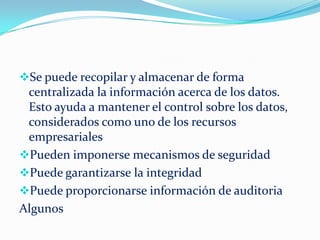 Se puede recopilar y almacenar de forma
centralizada la información acerca de los datos.
Esto ayuda a mantener el control sobre los datos,
considerados como uno de los recursos
empresariales
Pueden imponerse mecanismos de seguridad
Puede garantizarse la integridad
Puede proporcionarse información de auditoria
Algunos
 