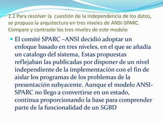 2.2 Para resolver la cuestión de la independencia de los datos,
se propuso la arquitectura en tres niveles de ANSI-SPARC.
Compare y contraste los tres niveles de este modelo
 El comité SPARC –ANSI decidió adoptar un
enfoque basado en tres niveles, en el que se añadía
un catalogo del sistema, Estas propuestas
reflejaban las publicadas por disponer de un nivel
independiente de la implementación con el fin de
aislar los programas de los problemas de la
presentación subyacente. Aunque el modelo ANSI-
SPARC no llego a convertirse en un estado,
continua proporcionando la base para comprender
parte de la funcionalidad de un SGBD
 