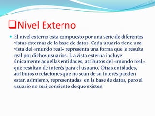Nivel Externo
 El nivel externo esta compuesto por una serie de diferentes
vistas externas de la base de datos. Cada usuario tiene una
vista del «mundo real» representa una forma que le resulta
real por dichos usuarios. L a vista externa incluye
únicamente aquellas entidades, atributos del «mundo real»
que resultan de interés para el usuario. Otras entidades,
atributos o relaciones que no sean de su interés pueden
estar, asimismo, representadas en la base de datos, pero el
usuario no será consiente de que existen
 