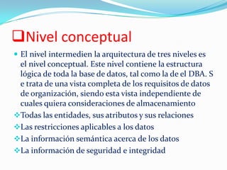 Nivel conceptual
 El nivel intermedien la arquitectura de tres niveles es
el nivel conceptual. Este nivel contiene la estructura
lógica de toda la base de datos, tal como la de el DBA. S
e trata de una vista completa de los requisitos de datos
de organización, siendo esta vista independiente de
cuales quiera consideraciones de almacenamiento
Todas las entidades, sus atributos y sus relaciones
Las restricciones aplicables a los datos
La información semántica acerca de los datos
La información de seguridad e integridad
 