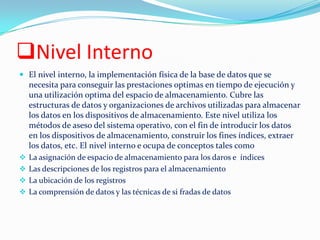 Nivel Interno
 El nivel interno, la implementación física de la base de datos que se
necesita para conseguir las prestaciones optimas en tiempo de ejecución y
una utilización optima del espacio de almacenamiento. Cubre las
estructuras de datos y organizaciones de archivos utilizadas para almacenar
los datos en los dispositivos de almacenamiento. Este nivel utiliza los
métodos de aseso del sistema operativo, con el fin de introducir los datos
en los dispositivos de almacenamiento, construir los fines índices, extraer
los datos, etc. El nivel interno e ocupa de conceptos tales como
 La asignación de espacio de almacenamiento para los daros e índices
 Las descripciones de los registros para el almacenamiento
 La ubicación de los registros
 La comprensión de datos y las técnicas de si fradas de datos
 